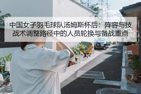 中国女子羽毛球队汤姆斯杯后：阵容与技战术调整路径中的人员轮换与备战重点