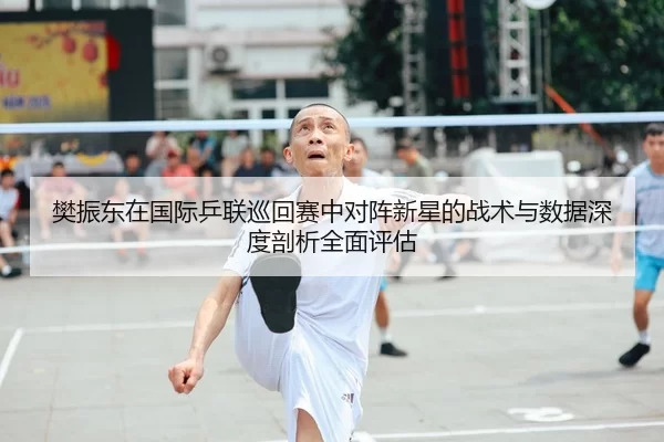 樊振东在国际乒联巡回赛中对阵新星的战术与数据深度剖析全面评估